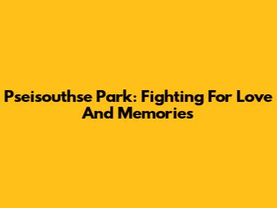 Pseisouthse Park: Fighting For Love And Memories