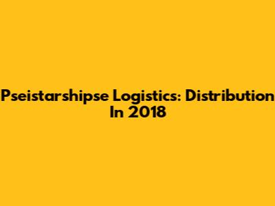 Pseistarshipse Logistics: Distribution In 2018