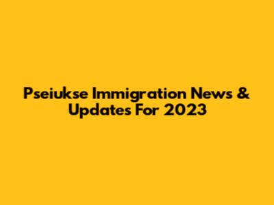 Pseiukse Immigration News & Updates For 2023