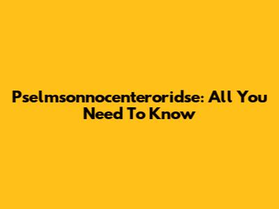 Pselmsonnocenteroridse: All You Need To Know