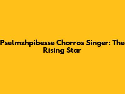 Pselmzhpibesse Chorros Singer: The Rising Star