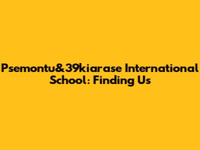 Psemontu&39kiarase International School: Finding Us