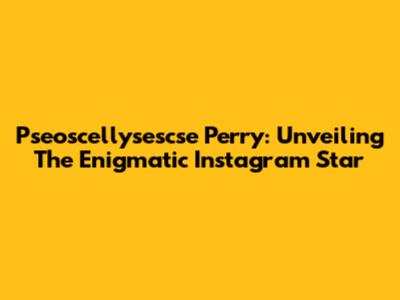Pseoscellysescse Perry: Unveiling The Enigmatic Instagram Star