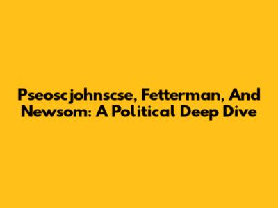 Pseoscjohnscse, Fetterman, And Newsom: A Political Deep Dive