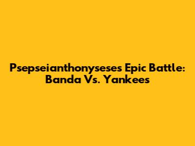 Psepseianthonysese's Epic Battle: Banda Vs. Yankees