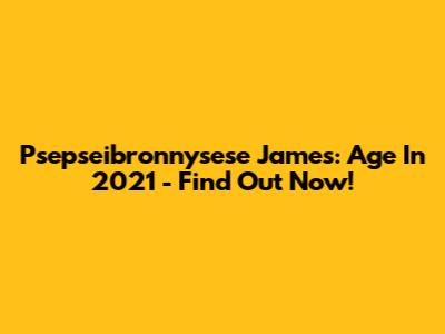 Psepseibronnysese James: Age In 2021 - Find Out Now!