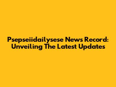 Psepseiidailysese News Record: Unveiling The Latest Updates