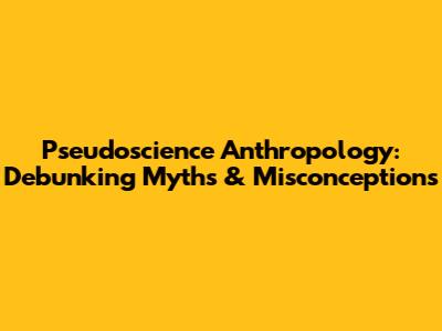Pseudoscience Anthropology: Debunking Myths & Misconceptions