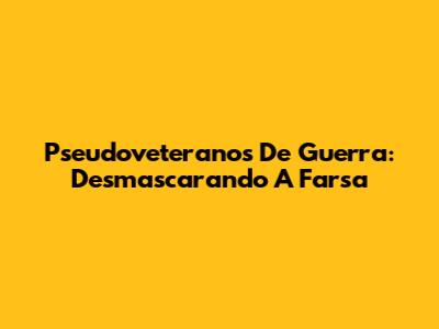Pseudoveteranos De Guerra: Desmascarando A Farsa