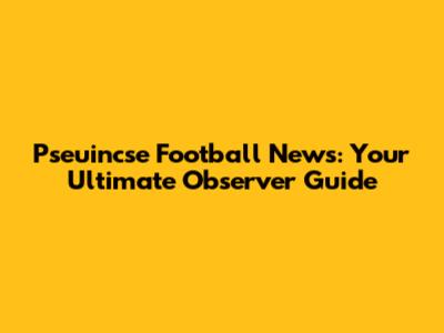 Pseuincse Football News: Your Ultimate Observer Guide