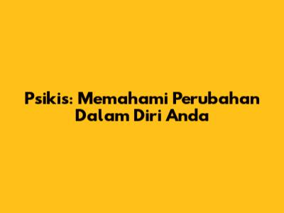 Psikis: Memahami Perubahan Dalam Diri Anda