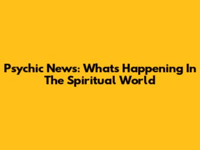 Psychic News: What's Happening In The Spiritual World