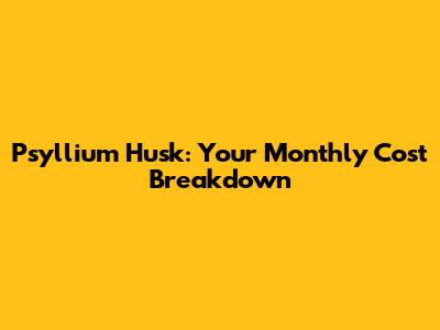 Psyllium Husk: Your Monthly Cost Breakdown