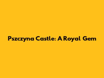 Pszczyna Castle: A Royal Gem