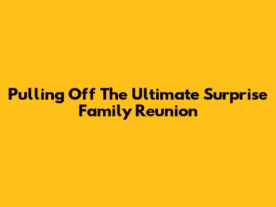Pulling Off The Ultimate Surprise Family Reunion