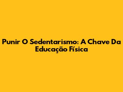 Punir O Sedentarismo: A Chave Da Educação Física