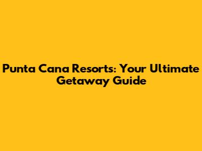 Punta Cana Resorts: Your Ultimate Getaway Guide