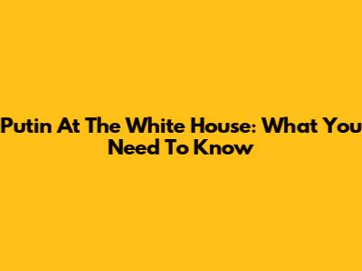 Putin At The White House: What You Need To Know