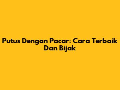 Putus Dengan Pacar: Cara Terbaik Dan Bijak