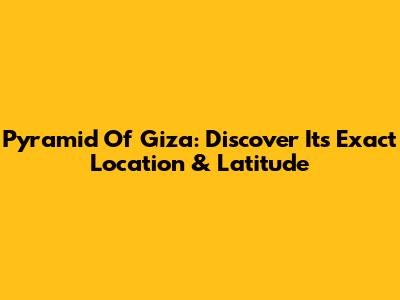 Pyramid Of Giza: Discover Its Exact Location & Latitude