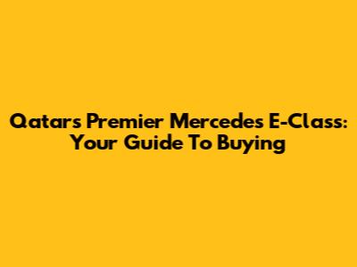 Qatar's Premier Mercedes E-Class: Your Guide To Buying