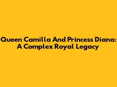 Queen Camilla And Princess Diana: A Complex Royal Legacy