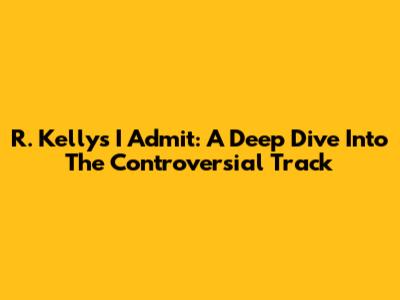 R. Kelly's 'I Admit': A Deep Dive Into The Controversial Track