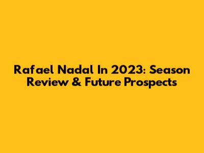 Rafael Nadal In 2023: Season Review & Future Prospects