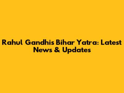 Rahul Gandhi's Bihar Yatra: Latest News & Updates