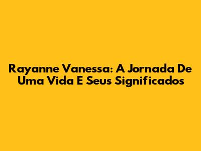 Rayanne Vanessa: A Jornada De Uma Vida E Seus Significados