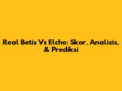 Real Betis Vs Elche: Skor, Analisis, & Prediksi