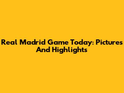 Real Madrid Game Today: Pictures And Highlights
