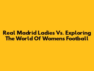 Real Madrid Ladies Vs. Exploring The World Of Women's Football
