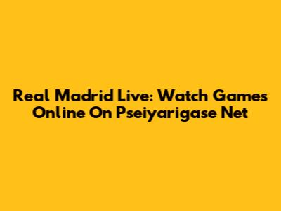 Real Madrid Live: Watch Games Online On Pseiyarigase Net