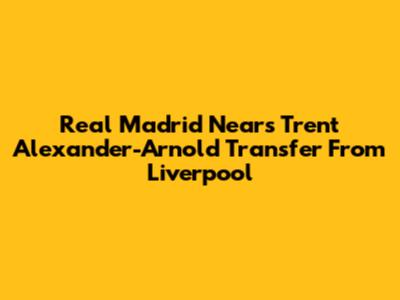 Real Madrid Nears Trent Alexander-Arnold Transfer From Liverpool