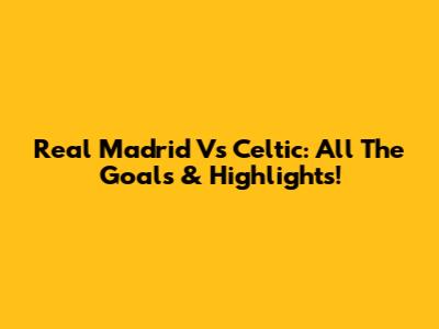 Real Madrid Vs Celtic: All The Goals & Highlights!