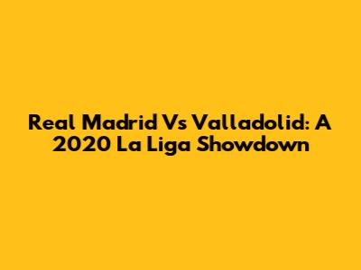 Real Madrid Vs Valladolid: A 2020 La Liga Showdown