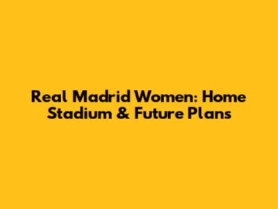 Real Madrid Women: Home Stadium & Future Plans