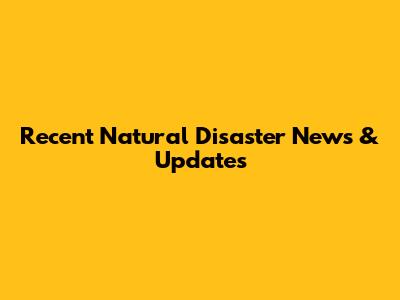 Recent Natural Disaster News & Updates