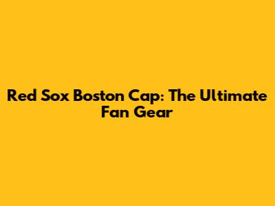 Red Sox Boston Cap: The Ultimate Fan Gear