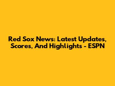 Red Sox News: Latest Updates, Scores, And Highlights - ESPN