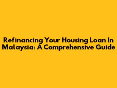 Refinancing Your Housing Loan In Malaysia: A Comprehensive Guide