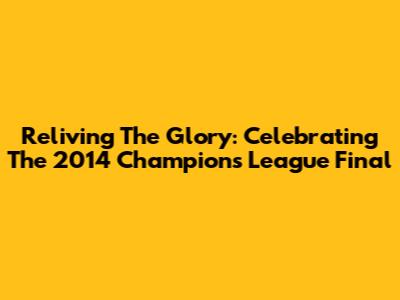 Reliving The Glory: Celebrating The 2014 Champions League Final