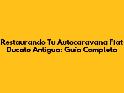 Restaurando Tu Autocaravana Fiat Ducato Antigua: Guía Completa