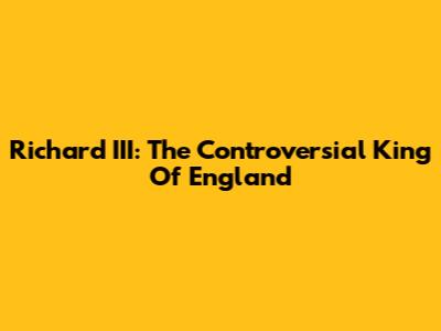 Richard III: The Controversial King Of England