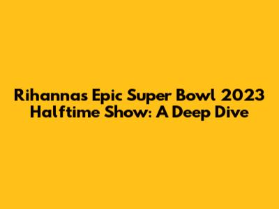 Rihanna's Epic Super Bowl 2023 Halftime Show: A Deep Dive