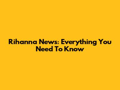 Rihanna News: Everything You Need To Know