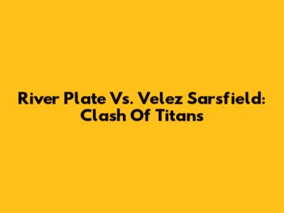 River Plate Vs. Velez Sarsfield: Clash Of Titans