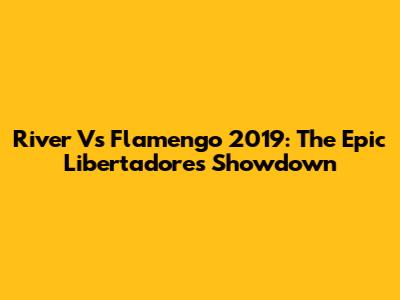 River Vs Flamengo 2019: The Epic Libertadores Showdown