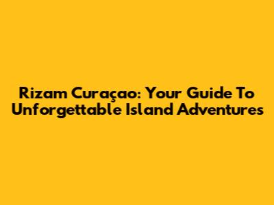 Rizam Curaçao: Your Guide To Unforgettable Island Adventures